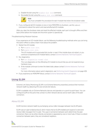 a Disable the slot using the disable slot slot command.
b Re-enable the slot using the enable slot slot command.
Note
You must complete this procedure for each module that enters the shutdown state.
5 If you configured all I/O modules or one or more MSM/MMs to shutdown, use the reboot
command to reboot the switch and reset all affected I/O modules.
After you clear the shutdown state and reset the affected module, each port is brought offline and then
back online before the module and the entire system is operational.
Troubleshooting Module Failures
If you experience an I/O module failure, use the following troubleshooting methods when you can bring
the switch offline to solve or learn more about the problem:
• Restart the I/O module.
a Run disable slot slot.
b Run enable slot slot.
The I/O module and its associated fail counter is reset. If the module does not restart, or you
continue to experience I/O module failure, contact Extreme Networks Technical Support.
• Run diagnostics.
a Run run diagnostics normal slot.
This runs diagnostics on the offending I/O module to ensure that you are not experiencing a
hardware issue.
b If the module continues to enter the failed state, please contact Extreme Networks Technical
Support.
For more information about switch diagnostics, see Performing Switch Diagnostics on page 439.
• If you experience an MSM/MM failure, contact Extreme Networks Technical Support.
Using ELSM
Extreme Link Status Monitoring (ELSM) is an Extreme Networks proprietary protocol that monitors
network health by detecting CPU and remote link failures.
ELSM is available only on Extreme Networks devices and operates on a point-to-point basis. You can
configure ELSM on the ports that connect to other network devices and on both sides of the peer
connection.
About ELSM
ELSM monitors network health by exchanging various hello messages between two ELSM peers.
ELSM uses an open-ended protocol, which means that an ELSM-enabled port expects to send and
receive hello messages from its peer. The Layer 2 connection between ports determines the peer
connection. Peers can be either directly connected or separated by one or more hubs. If there is a direct
connection between peers, they are considered neighbors.
Status Monitoring and Statistics
ExtremeXOS Concepts Guide for Release 15.4 457
 