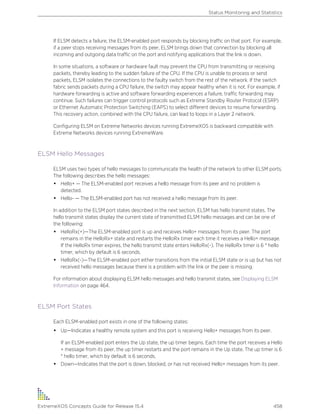 If ELSM detects a failure, the ELSM-enabled port responds by blocking traffic on that port. For example,
if a peer stops receiving messages from its peer, ELSM brings down that connection by blocking all
incoming and outgoing data traffic on the port and notifying applications that the link is down.
In some situations, a software or hardware fault may prevent the CPU from transmitting or receiving
packets, thereby leading to the sudden failure of the CPU. If the CPU is unable to process or send
packets, ELSM isolates the connections to the faulty switch from the rest of the network. If the switch
fabric sends packets during a CPU failure, the switch may appear healthy when it is not. For example, if
hardware forwarding is active and software forwarding experiences a failure, traffic forwarding may
continue. Such failures can trigger control protocols such as Extreme Standby Router Protocol (ESRP)
or Ethernet Automatic Protection Switching (EAPS) to select different devices to resume forwarding.
This recovery action, combined with the CPU failure, can lead to loops in a Layer 2 network.
Configuring ELSM on Extreme Networks devices running ExtremeXOS is backward compatible with
Extreme Networks devices running ExtremeWare.
ELSM Hello Messages
ELSM uses two types of hello messages to communicate the health of the network to other ELSM ports.
The following describes the hello messages:
• Hello+ — The ELSM-enabled port receives a hello message from its peer and no problem is
detected.
• Hello- — The ELSM-enabled port has not received a hello message from its peer.
In addition to the ELSM port states described in the next section, ELSM has hello transmit states. The
hello transmit states display the current state of transmitted ELSM hello messages and can be one of
the following:
• HelloRx(+)—The ELSM-enabled port is up and receives Hello+ messages from its peer. The port
remains in the HelloRx+ state and restarts the HelloRx timer each time it receives a Hello+ message.
If the HelloRx timer expires, the hello transmit state enters HelloRx(-). The HelloRx timer is 6 * hello
timer, which by default is 6 seconds.
• HelloRx(-)—The ELSM-enabled port either transitions from the initial ELSM state or is up but has not
received hello messages because there is a problem with the link or the peer is missing.
For information about displaying ELSM hello messages and hello transmit states, see Displaying ELSM
Information on page 464.
ELSM Port States
Each ELSM-enabled port exists in one of the following states:
• Up—Indicates a healthy remote system and this port is receiving Hello+ messages from its peer.
If an ELSM-enabled port enters the Up state, the up timer begins. Each time the port receives a Hello
+ message from its peer, the up timer restarts and the port remains in the Up state. The up timer is 6
* hello timer, which by default is 6 seconds.
• Down—Indicates that the port is down, blocked, or has not received Hello+ messages from its peer.
Status Monitoring and Statistics
ExtremeXOS Concepts Guide for Release 15.4 458
 