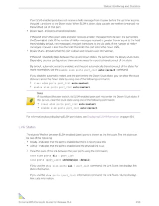 If an ELSM-enabled port does not receive a hello message from its peer before the up timer expires,
the port transitions to the Down state. When ELSM is down, data packets are neither forwarded nor
transmitted out of that port.
• Down-Wait—Indicates a transitional state.
If the port enters the Down state and later receives a Hello+ message from its peer, the port enters
the Down-Wait state. If the number of Hello+ messages received is greater than or equal to the hold
threshold (by default, two messages), the port transitions to the Up state. If the number of Hello+
messages received is less than the hold threshold, the port enters the Down state.
• Down-Stuck—Indicates that the port is down and requires user intervention.
If the port repeatedly flaps between the Up and Down states, the port enters the Down-Stuck state.
Depending on your configuration, there are two ways for a port to transition out of this state:
By default, automatic restart is enabled, and the port automatically transitions out of this state. For
more information, see the enable elsm ports port_list auto-restart command.
If you disabled automatic restart, and the port enters the Down-Stuck state, you can clear the stuck
state and enter the Down state by using one of the following commands:
• clear elsm ports port_list auto-restart
• enable elsm ports port_list auto-restart
Note
If you reboot the peer switch, its ELSM-enabled peer port may enter the Down-Stuck state. If
this occurs, clear the stuck state using one of the following commands:
• clear elsm ports port_list auto-restart
• enable elsm ports port_list auto-restart
For information about displaying ELSM port states, see Displaying ELSM Information on page 464.
Link States
The state of the link between ELSM-enabled (peer) ports is known as the link state. The link state can
be one of the following:
• Ready—Indicates that the port is enabled but there is no physical link
• Active—Indicates that the port is enabled and the physical link is up
• View the state of the link between the peer ports using the commands:
show elsm ports all | port_list
show ports {port_list} information {detail}
If you use the show elsm ports all | port_list command, the Link State row displays link
state information.
If you use the show ports {port_list} information command, the Link State column displays
link state information.
Status Monitoring and Statistics
ExtremeXOS Concepts Guide for Release 15.4 459
 