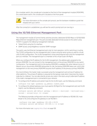 On a modular switch, the console port is located on the front of the management module (MSM/MM).
On a stand-alone switch, the console port is located on the front panel.
Note
For more information on the console port pinouts, see the hardware installation guide that
shipped with your switch.
After the connection is established, you will see the switch prompt and can now log in.
Using the 10/100 Ethernet Management Port
The management module of Summit family switches provide a dedicated 10/100 Mbps or 10/100/1000
Mbps Ethernet management port. This port provides dedicated remote access to the switch using
TCP/IP. It supports the following management methods:
• Telnet/SSH2 using the CLI interface
• SNMP access using Ridgeline or another SNMP manager
The switch uses the Ethernet management port only for host operation, not for switching or routing.
The TCP/IP configuration for the management port is done using the same syntax as used for virtual
LAN (VLAN) configuration. The VLAN management comes preconfigured with only the management
port as a member. The management port is a member of the virtual router VR-Mgmt.
When you configure the IP address for the VLAN management, the address gets assigned to the
primary MSM/MM. You can connect to the management port on the primary MSM/MM for any switch
configuration. The management port on the backup MSM/MM is available only when failover occurs. If
failover occurs, the primary MSM/MM relinquishes its role, the backup MSM/MM takes over, and VLAN
management on the new primary MSM/MM acquires the IP address of the previous primary MSM/MM.
On a SummitStack, the master node is accessed using the management port primary IP address for
other platforms. The primary IP address is acquired by the backup node when it becomes the master
node due to a failover. You can also directly access any node in the stack using its alternate IP address
if the node's management port is connected to your network.
• To configure the IP address and subnet mask for the VLAN mgmt, use the following command:
configure vlan mgmt ipaddress ip_address /subnet_mask
• To configure the default gateway (you must specify VR-Mgmt for the management port and VLAN
mgmt), use the following command:
configure iproute add default gateway { metric } {multicast | multicast-only |
unicast | unicast-only} {vr vrname}
The following example configuration sets the management port IP address to 192.168.1.50, mask
length of 25, and configures the gateway to use 192.168.1.1:
configure vlan mgmt ipaddress 192.168.1.50/25
configure iproute add default 192.168.1.1 vr vr-mgmt
For more information see Logging into a Stack on page 129.
Managing the Switch
ExtremeXOS Concepts Guide for Release 15.4 46
 