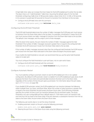 A high hello timer value can increase the time it takes for the ELSM-enabled port to enter the Up state.
The down timer is (2 + hold threshold) * hello timer. Assuming the default value of 2 for the hold
threshold, configuring a hello timer of 128 seconds creates a down timer of (2 + 2) 128, or 512 seconds.
In this scenario it would take 512 seconds for the port to transition from the Down to the Up state.
• Configure the ELSM hello timer with the command:
configure elsm ports port_list hellotime hello_time
Configuring the ELSM Hold Threshold
The ELSM hold threshold determines the number of Hello+ messages the ELSM peer port must receive
to transition from the Down-Wait state to the Up state. For example, a threshold of 1 means the ELSM
port must receive at least one Hello+ message to transition from the Down-Wait state to the Up state.
The default is two messages, and the range is one to three messages.
After the down timer expires, the port checks the number of Hello+ messages against the hold
threshold. If the number of Hello+ messages received is greater than or equal to the configured hold
threshold, the ELSM receive port moves from the Down-Wait state to the Up state.
If the number of Hello+ messages received is less than the configured hold threshold, the ELSM receive
port moves from the Down-Wait state back to the Down state and begins the process again.
If you modify the hold threshold on one port, we recommend that you use the same hold threshold
value on its peer port.
You must configure the hold threshold on a per-port basis, not on a per-switch basis.
• Configure the ELSM hold threshold with the command:
configure elsm ports port_list hold-threshold hold_threshold
Configure Automatic Restart
You must explicitly configure automatic restart on each ELSM-enabled port; this is not a global
configuration. By default, ELSM automatic restart is enabled. If an ELSM-enabled port goes down, ELSM
bypasses the Down-Stuck state and automatically transitions the down port to the Down state,
regardless of the number of times the port goes up and down. For information about the port states,
see ELSM Port States on page 458.
If you disable ELSM automatic restart, the ELSM-enabled port can transition between the following
states multiple times: Up, Down, and Down-Wait. When the number of state transitions is greater than
or equal to the sticky threshold, the port enters the Down-Stuck state. The ELSM sticky threshold
specifies the number of times a port can transition between the Up and Down states. The sticky
threshold is not user-configurable and has a default value of 1. That means a port can transition only
one time from the Up state to the Down state. If the port attempts a subsequent transition from the Up
state to the Down state, the port enters the Down-Stuck state.
The following user events clear or re-set the sticky threshold:
• Enabling automatic restart on the port using the following command:
enable elsm ports port_list auto-restart
• Clearing the port that is in the Down-Stuck state using the following command:
Status Monitoring and Statistics
ExtremeXOS Concepts Guide for Release 15.4 463
 