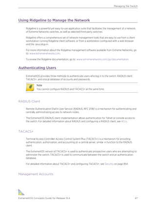 Using Ridgeline to Manage the Network
Ridgeline is a powerful yet easy-to-use application suite that facilitates the management of a network
of Extreme Networks switches, as well as selected third-party switches.
Ridgeline offers a comprehensive set of network management tools that are easy to use from a client
workstation running Ridgeline client software, or from a workstation configured with a web browser
and the Java plug-in.
For more information about the Ridgeline management software available from Extreme Networks, go
to: www.extremenetworks.com.
To review the Ridgeline documentation, go to: www.extremenetworks.com/go/documentation.
Authenticating Users
ExtremeXOS provides three methods to authenticate users who log in to the switch: RADIUS client,
TACACS+, and a local database of accounts and passwords.
Note
You cannot configure RADIUS and TACACS+ at the same time.
RADIUS Client
Remote Authentication Dial In User Service (RADIUS, RFC 2138) is a mechanism for authenticating and
centrally administrating access to network nodes.
The ExtremeXOS RADIUS client implementation allows authentication for Telnet or console access to
the switch. For detailed information about RADIUS and configuring a RADIUS client, see ACLs.
TACACS+
Terminal Access Controller Access Control System Plus (TACACS+) is a mechanism for providing
authentication, authorization, and accounting on a central server, similar in function to the RADIUS
client.
The ExtremeXOS version of TACACS+ is used to authenticate prospective users who are attempting to
administer the switch. TACACS+ is used to communicate between the switch and an authentication
database.
For detailed information about TACACS+ and configuring TACACS+, see Security on page 854.
Management Accounts
Managing the Switch
ExtremeXOS Concepts Guide for Release 15.4 47
 