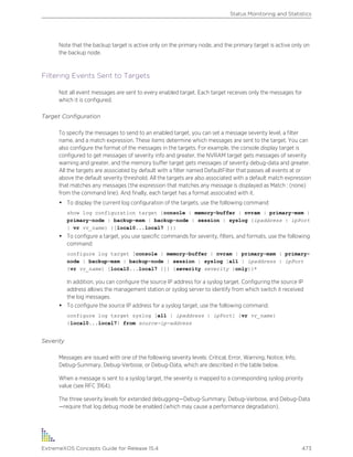 Note that the backup target is active only on the primary node, and the primary target is active only on
the backup node.
Filtering Events Sent to Targets
Not all event messages are sent to every enabled target. Each target receives only the messages for
which it is configured.
Target Configuration
To specify the messages to send to an enabled target, you can set a message severity level, a filter
name, and a match expression. These items determine which messages are sent to the target. You can
also configure the format of the messages in the targets. For example, the console display target is
configured to get messages of severity info and greater, the NVRAM target gets messages of severity
warning and greater, and the memory buffer target gets messages of severity debug-data and greater.
All the targets are associated by default with a filter named DefaultFilter that passes all events at or
above the default severity threshold. All the targets are also associated with a default match expression
that matches any messages (the expression that matches any message is displayed as Match : (none)
from the command line). And finally, each target has a format associated with it.
• To display the current log configuration of the targets, use the following command:
show log configuration target {console | memory-buffer | nvram | primary-msm |
primary-node | backup-msm | backup-node | session | syslog {ipaddress | ipPort
| vr vr_name} {[local0...local7 ]}}
• To configure a target, you use specific commands for severity, filters, and formats, use the following
command:
configure log target [console | memory-buffer | nvram | primary-msm | primary-
node | backup-msm | backup-node | session | syslog [all | ipaddress | ipPort
{vr vr_name} [local0...local7 ]]] {severity severity {only}}+
In addition, you can configure the source IP address for a syslog target. Configuring the source IP
address allows the management station or syslog server to identify from which switch it received
the log messages.
• To configure the source IP address for a syslog target, use the following command.
configure log target syslog [all | ipaddress | ipPort] {vr vr_name}
{local0...local7} from source-ip-address
Severity
Messages are issued with one of the following severity levels: Critical, Error, Warning, Notice, Info,
Debug-Summary, Debug-Verbose, or Debug-Data, which are described in the table below.
When a message is sent to a syslog target, the severity is mapped to a corresponding syslog priority
value (see RFC 3164).
The three severity levels for extended debugging—Debug-Summary, Debug-Verbose, and Debug-Data
—require that log debug mode be enabled (which may cause a performance degradation).
Status Monitoring and Statistics
ExtremeXOS Concepts Guide for Release 15.4 473
 