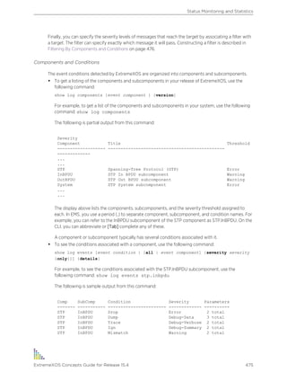 Finally, you can specify the severity levels of messages that reach the target by associating a filter with
a target. The filter can specify exactly which message it will pass. Constructing a filter is described in
Filtering By Components and Conditions on page 476.
Components and Conditions
The event conditions detected by ExtremeXOS are organized into components and subcomponents.
• To get a listing of the components and subcomponents in your release of ExtremeXOS, use the
following command:
show log components {event component } {version}
For example, to get a list of the components and subcomponents in your system, use the following
command: show log components
The following is partial output from this command:
Severity
Component Title Threshold
------------------- ----------------------------------------------
-------------
...
...
STP Spanning-Tree Protocol (STP) Error
InBPDU STP In BPDU subcomponent Warning
OutBPDU STP Out BPDU subcomponent Warning
System STP System subcomponent Error
...
...
The display above lists the components, subcomponents, and the severity threshold assigned to
each. In EMS, you use a period (.) to separate component, subcomponent, and condition names. For
example, you can refer to the InBPDU subcomponent of the STP component as STP.InBPDU. On the
CLI, you can abbreviate or [Tab] complete any of these.
A component or subcomponent typically has several conditions associated with it.
• To see the conditions associated with a component, use the following command:
show log events [event condition | [all | event component] {severity severity
{only}}] {details}
For example, to see the conditions associated with the STP.InBPDU subcomponent, use the
following command: show log events stp.inbpdu
The following is sample output from this command:
Comp SubComp Condition Severity Parameters
------- ----------- ----------------------- ------------- ----------
STP InBPDU Drop Error 2 total
STP InBPDU Dump Debug-Data 3 total
STP InBPDU Trace Debug-Verbose 2 total
STP InBPDU Ign Debug-Summary 2 total
STP InBPDU Mismatch Warning 2 total
Status Monitoring and Statistics
ExtremeXOS Concepts Guide for Release 15.4 475
 