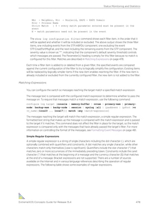 Nbr - Neighbor, Rtr - Routerid, EAPS - EAPS Domain
Proc - Process Name
Strict Match : Y - every match parameter entered must be present in the
event
N - match parameters need not be present in the event
The show log configuration filter command shows each filter item, in the order that it
will be applied and whether it will be included or excluded. The above output shows the three filter
items, one including events from the STP.InBPDU component, one excluding the event
STP.CreatPortMsgFail, and the next including the remaining events from the STP component. The
severity value is shown as “*”, indicating that the component’s default severity threshold controls
which messages are passed. The Parameter(s) heading is empty for this filter because no match is
configured for this filter. Matches are described in Matching Expressions on page 478.
Each time a filter item is added to or deleted from a given filter, the specified events are compared
against the current configuration of the filter to try to logically simplify the configuration. Existing items
will be replaced by logically simpler items if the new item enables rewriting the filter. If the new item is
already included or excluded from the currently configured filter, the new item is not added to the filter.
Matching Expressions
You can configure the switch so messages reaching the target match a specified match expression.
The message text is compared with the configured match expression to determine whether to pass the
message on. To require that messages match a match expression, use the following command:
configure log target [console | memory-buffer | nvram | primary-msm | primary-
node| backup-msm | backp-node | session | syslog [all | ipaddress | ipPort {vr
vr_name}[local0 ... local7]]] match [any |match-expression]
The messages reaching the target will match the match-expression, a simple regular expression. The
formatted text string that makes up the message is compared with the match expression and is passed
to the target if it matches. This command does not affect the filter in place for the target, so the match
expression is compared only with the messages that have already passed the target’s filter. For more
information on controlling the format of the messages, see Formatting Event Messages on page 481.
Simple Regular Expressions
A simple regular expression is a string of single characters including the dot character (.), which are
optionally combined with quantifiers and constraints. A dot matches any single character, while other
characters match only themselves (case is significant). Quantifiers include the star character (*) that
matches zero or more occurrences of the immediately preceding token. Constraints include the caret
character (^) that matches at the beginning of a message and the currency character ($) that matches
at the end of a message. Bracket expressions are not supported. There are a number of sources
available on the Internet and in various language references describing the operation of regular
expressions. The following table shows some examples of regular expressions.
Status Monitoring and Statistics
ExtremeXOS Concepts Guide for Release 15.4 478
 