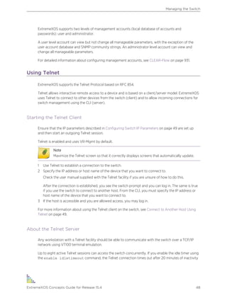 ExtremeXOS supports two levels of management accounts (local database of accounts and
passwords): user and administrator.
A user level account can view but not change all manageable parameters, with the exception of the
user account database and SNMP community strings. An administrator level account can view and
change all manageable parameters.
For detailed information about configuring management accounts, see CLEAR-Flow on page 931.
Using Telnet
ExtremeXOS supports the Telnet Protocol based on RFC 854.
Telnet allows interactive remote access to a device and is based on a client/server model. ExtremeXOS
uses Telnet to connect to other devices from the switch (client) and to allow incoming connections for
switch management using the CLI (server).
Starting the Telnet Client
Ensure that the IP parameters described in Configuring Switch IP Parameters on page 49 are set up
and then start an outgoing Telnet session.
Telnet is enabled and uses VR-Mgmt by default.
Note
Maximize the Telnet screen so that it correctly displays screens that automatically update.
1 Use Telnet to establish a connection to the switch.
2 Specify the IP address or host name of the device that you want to connect to.
Check the user manual supplied with the Telnet facility if you are unsure of how to do this.
After the connection is established, you see the switch prompt and you can log in. The same is true
if you use the switch to connect to another host. From the CLI, you must specify the IP address or
host name of the device that you want to connect to.
3 If the host is accessible and you are allowed access, you may log in.
For more information about using the Telnet client on the switch, see Connect to Another Host Using
Telnet on page 49.
About the Telnet Server
Any workstation with a Telnet facility should be able to communicate with the switch over a TCP/IP
network using VT100 terminal emulation.
Up to eight active Telnet sessions can access the switch concurrently. If you enable the idle timer using
the enable idletimeout command, the Telnet connection times out after 20 minutes of inactivity
Managing the Switch
ExtremeXOS Concepts Guide for Release 15.4 48
 