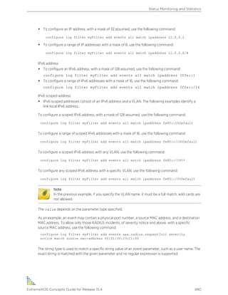 • To configure an IP address, with a mask of 32 assumed, use the following command:
configure log filter myFilter add events all match ipaddress 12.0.0.1
• To configure a range of IP addresses with a mask of 8, use the following command:
configure log filter myFilter add events all match ipaddress 12.0.0.0/8
IPv6 address
• To configure an IPv6 address, with a mask of 128 assumed, use the following command:
configure log filter myFilter add events all match ipaddress 3ffe::1
• To configure a range of IPv6 addresses with a mask of 16, use the following command:
configure log filter myFilter add events all match ipaddress 3ffe::/16
IPv6 scoped address
• IPv6 scoped addresses consist of an IPv6 address and a VLAN. The following examples identify a
link local IPv6 address.
To configure a scoped IPv6 address, with a mask of 128 assumed, use the following command:
configure log filter myFilter add events all match ipaddress fe80::1%Default
To configure a range of scoped IPv6 addresses with a mask of 16, use the following command:
configure log filter myFilter add events all match ipaddress fe80::/16%Default
To configure a scoped IPv6 address with any VLAN, use the following command:
configure log filter myFilter add events all match ipaddress fe80::/16%*
To configure any scoped IPv6 address with a specific VLAN, use the following command:
configure log filter myFilter add events all match ipaddress fe80::/0%Default
Note
In the previous example, if you specify the VLAN name, it must be a full match; wild cards are
not allowed.
The value depends on the parameter type specified.
As an example, an event may contain a physical port number, a source MAC address, and a destination
MAC address. To allow only those RADIUS incidents, of severity notice and above, with a specific
source MAC address, use the following command:
configure log filter myFilter add events aaa.radius.requestInit severity
notice match source mac-address 00:01:30:23:C1:00
The string type is used to match a specific string value of an event parameter, such as a user name. The
exact string is matched with the given parameter and no regular expression is supported.
Status Monitoring and Statistics
ExtremeXOS Concepts Guide for Release 15.4 480
 
