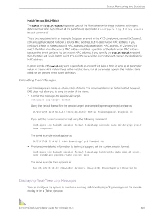 Match Versus Strict-Match
The match and strict-match keywords control the filter behavior for those incidents with event
definition that does not contain all the parameters specified in a configure log filter events
match command.
This is best explained with an example. Suppose an event in the XYZ component, named XYZ.event5,
contains a physical port number, a source MAC address, but no destination MAC address. If you
configure a filter to match a source MAC address and a destination MAC address, XYZ.event5 will
match the filter when the source MAC address matches regardless of the destination MAC address
because the event contains no destination MAC address. If you specify the strict-match keyword,
then the filter will never match event XYZ.event5 because this event does not contain the destination
MAC address.
In other words, if the match keyword is specified, an incident will pass a filter so long as all parameter
values in the incident match those in the match criteria, but all parameter types in the match criteria
need not be present in the event definition.
Formatting Event Messages
Event messages are made up of a number of items. The individual items can be formatted; however,
EMS does not allow you to vary the order of the items.
• Format the messages for a particular target.
configure log target format
Using the default format for the session target, an example log message might appear as:
06/25/2004 22:49:10.63 <Info:dm.Info> MSM-A: PowerSupply:4 Powered On
If you set the current session format using the following command:
configure log target session format timestamp seconds date mm-dd-yyyy event-
name component
The same example would appear as:
06/25/2004 22:49:10 <dm> PowerSupply:4 Powered On
• Provide some detailed information to technical support, set the current session format.
configure log target session format timestamp hundredths date mmm-dd event-
name condition process-name source-line
The same example then appears as:
Jun 25 22:49:10.63 <dm.info> devmgr: (dm.c:134) PowerSupply:4 Powered On
Displaying Real-Time Log Messages
You can configure the system to maintain a running real-time display of log messages on the console
display or on a (Telnet) session.
Status Monitoring and Statistics
ExtremeXOS Concepts Guide for Release 15.4 481
 