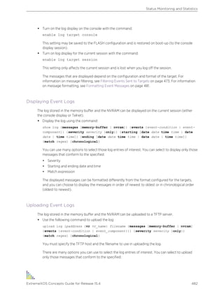 • Turn on the log display on the console with the command:
enable log target console
This setting may be saved to the FLASH configuration and is restored on boot-up (to the console
display session).
• Turn on log display for the current session with the command:
enable log target session
This setting only affects the current session and is lost when you log off the session.
The messages that are displayed depend on the configuration and format of the target. For
information on message filtering, see Filtering Events Sent to Targets on page 473. For information
on message formatting, see Formatting Event Messages on page 481.
Displaying Event Logs
The log stored in the memory buffer and the NVRAM can be displayed on the current session (either
the console display or Telnet).
• Display the log using the command:
show log {messages [memory-buffer | nvram]} {events {event-condition | event-
component]} {severity severity {only}} {starting [date date time time | date
date | time time]} {ending [date date time t