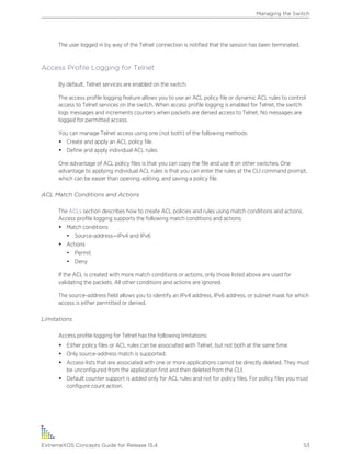The user logged in by way of the Telnet connection is notified that the session has been terminated.
Access Profile Logging for Telnet
By default, Telnet services are enabled on the switch.
The access profile logging feature allows you to use an ACL policy file or dynamic ACL rules to control
access to Telnet services on the switch. When access profile logging is enabled for Telnet, the switch
logs messages and increments counters when packets are denied access to Telnet. No messages are
logged for permitted access.
You can manage Telnet access using one (not both) of the following methods:
• Create and apply an ACL policy file.
• Define and apply individual ACL rules.
One advantage of ACL policy files is that you can copy the file and use it on other switches. One
advantage to applying individual ACL rules is that you can enter the rules at the CLI command prompt,
which can be easier than opening, editing, and saving a policy file.
ACL Match Conditions and Actions
The ACLs section describes how to create ACL policies and rules using match conditions and actions.
Access profile logging supports the following match conditions and actions:
• Match conditions
• Source-address—IPv4 and IPv6
• Actions
• Permit
• Deny
If the ACL is created with more match conditions or actions, only those listed above are used for
validating the packets. All other conditions and actions are ignored.
The source-address field allows you to identify an IPv4 address, IPv6 address, or subnet mask for which
access is either permitted or denied.
Limitations
Access profile logging for Telnet has the following limitations:
• Either policy files or ACL rules can be associated with Telnet, but not both at the same time.
• Only source-address match is supported.
• Access-lists that are associated with one or more applications cannot be directly deleted. They must
be unconfigured from the application first and then deleted from the CLI.
• Default counter support is added only for ACL rules and not for policy files. For policy files you must
configure count action.
Managing the Switch
ExtremeXOS Concepts Guide for Release 15.4 53
 