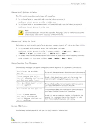 Managing ACL Policies for Telnet
The ACLs section describes how to create ACL policy files.
1 To configure Telnet to use an ACL policy, use the following command:
configure telnet access-profile profile_name
2 To configure Telnet to remove a previously configured ACL policy, use the following command:
configure telnet access-profile none
Note
Do not also apply the policy to the access list. Applying a policy to both an access profile
and an access list is neither necessary nor recommended.
Managing ACL Rules for Telnet
Before you can assign an ACL rule to Telnet, you must create a dynamic ACL rule as described in ACLs.
1 To add or delete a rule for Telnet access, use the following command:
configure telnet access-profile [ access_profile | [[add rule ] [first |
[[before | after] previous_rule]]] | delete rule | none ]
2 To display the access-list permit and deny statistics for an application, use the following command:
show access-list counters process [snmp | telnet | ssh2 | http]
Misconfiguration Error Messages
The following messages can appear during configuration of policies or rules for the SNMP service:
Rule <rule> is already
applied
A rule with the same name is already applied to this service.
Please remove the policy
<policy> already configured,
and then add rule <rule>
A policy file is already associated with the service. You
must remove the policy before you can add a rule.
Rule <previous_rule> is not
already applied
The specified rule has not been applied to the service, so
you cannot add a rule in relation to that rule.
Rule <rule> is not applied
The specified rule has not been applied to the service, so
you cannot remove the rule from the service.
Error: Please remove
previously configured
rule(s) before configuring
policy <policy>
A policy or one or more ACL rules are configured for the
service. You must delete the remove the policy or rules
from the service before you can add a policy.
Sample ACL Policies
The following are sample policies that you can apply to restrict Telnet access.
Managing the Switch
ExtremeXOS Concepts Guide for Release 15.4 54
 