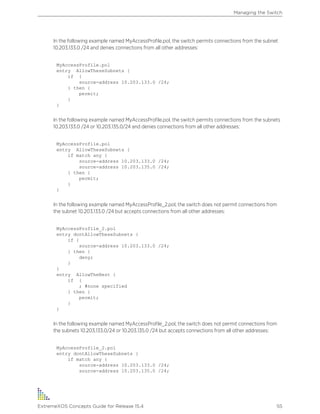In the following example named MyAccessProfile.pol, the switch permits connections from the subnet
10.203.133.0 /24 and denies connections from all other addresses:
MyAccessProfile.pol
entry AllowTheseSubnets {
if {
source-address 10.203.133.0 /24;
} then {
permit;
}
}
In the following example named MyAccessProfile.pol, the switch permits connections from the subnets
10.203.133.0 /24 or 10.203.135.0/24 and denies connections from all other addresses:
MyAccessProfile.pol
entry AllowTheseSubnets {
if match any {
source-address 10.203.133.0 /24;
source-address 10.203.135.0 /24;
} then {
permit;
}
}
In the following example named MyAccessProfile_2.pol, the switch does not permit connections from
the subnet 10.203.133.0 /24 but accepts connections from all other addresses:
MyAccessProfile_2.pol
entry dontAllowTheseSubnets {
if {
source-address 10.203.133.0 /24;
} then {
deny;
}
}
entry AllowTheRest {
if {
; #none specified
} then {
permit;
}
}
In the following example named MyAccessProfile_2.pol, the switch does not permit connections from
the subnets 10.203.133.0/24 or 10.203.135.0 /24 but accepts connections from all other addresses:
MyAccessProfile_2.pol
entry dontAllowTheseSubnets {
if match any {
source-address 10.203.133.0 /24;
source-address 10.203.135.0 /24;
Managing the Switch
ExtremeXOS Concepts Guide for Release 15.4 55
 