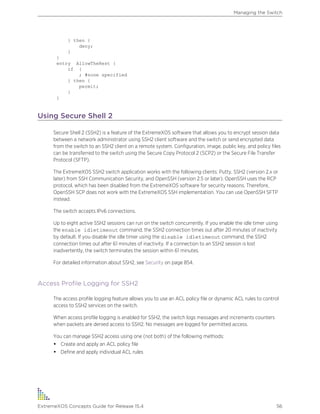 } then {
deny;
}
}
entry AllowTheRest {
if {
; #none specified
} then {
permit;
}
}
Using Secure Shell 2
Secure Shell 2 (SSH2) is a feature of the ExtremeXOS software that allows you to encrypt session data
between a network administrator using SSH2 client software and the switch or send encrypted data
from the switch to an SSH2 client on a remote system. Configuration, image, public key, and policy files
can be transferred to the switch using the Secure Copy Protocol 2 (SCP2) or the Secure File Transfer
Protocol (SFTP).
The ExtremeXOS SSH2 switch application works with the following clients: Putty, SSH2 (version 2.x or
later) from SSH Communication Security, and OpenSSH (version 2.5 or later). OpenSSH uses the RCP
protocol, which has been disabled from the ExtremeXOS software for security reasons. Therefore,
OpenSSH SCP does not work with the ExtremeXOS SSH implementation. You can use OpenSSH SFTP
instead.
The switch accepts IPv6 connections.
Up to eight active SSH2 sessions can run on the switch concurrently. If you enable the idle timer using
the enable idletimeout command, the SSH2 connection times out after 20 minutes of inactivity
by default. If you disable the idle timer using the disable idletimeout command, the SSH2
connection times out after 61 minutes of inactivity. If a connection to an SSH2 session is lost
inadvertently, the switch terminates the session within 61 minutes.
For detailed information about SSH2, see Security on page 854.
Access Profile Logging for SSH2
The access profile logging feature allows you to use an ACL policy file or dynamic ACL rules to control
access to SSH2 services on the switch.
When access profile logging is enabled for SSH2, the switch logs messages and increments counters
when packets are denied access to SSH2. No messages are logged for permitted access.
You can manage SSH2 access using one (not both) of the following methods:
• Create and apply an ACL policy file
• Define and apply individual ACL rules
Managing the Switch
ExtremeXOS Concepts Guide for Release 15.4 56
 