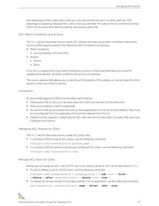 One advantage of ACL policy files is that you can copy the file and use it on other switches. One
advantage to applying individual ACL rules is that you can enter the rules at the CLI command prompt,
which can be easier than opening, editing, and saving a policy file.
ACL Match Conditions and Actions
The ACLs section describes how to create ACL policies and rules using match conditions and actions.
Access profile logging supports the following match conditions and actions:
• Match conditions
• Source-address—IPv4 and IPv6
• Actions
• Permit
• Deny
If the ACL is created with more match conditions or actions, only those listed above are used for
validating the packets. All other conditions and actions are ignored.
The source-address field allows you to identify an IPv4 address, IPv6 address, or subnet mask for which
access is either permitted or denied.
Limitations
Access profile logging for SSH2 has the following limitations:
• Either policy files or ACLs can be associated with SSH2, but not both at the same time.
• Only source-address match is supported.
• Access-lists that are associated with one or more applications cannot be directly deleted. They must
be unconfigured from the application first and then deleted from the CLI.
• Default counter support is added only for ACL rules and not for policy files. For policy files you must
configure count action.
Managing ACL Policies for SSH2
The ACLs section describes how to create ACL policy files.
• To configure SSH2 to use an ACL policy, use the following command:
configure ssh2 access-profile profile_name
• To configure SSH2 to remove a previously configured ACL policy, use the following command:
configure ssh2 access-profile none
Manage ACL Rules for SSH2
Before you can assign an ACL rule to HTTP, you must create a dynamic ACL rule as described in ACLs.
• To add or delete a rule for SSH2 access, use the following command:
configure ssh2 access-profile [ access_profile | [[add rule ] [first |
[[before | after] previous_rule]]] | delete rule | none ]
• To display the access-list permit and deny statistics for an application, use the following command:
show access-list counters process [snmp | telnet | ssh2 | http]
Managing the Switch
ExtremeXOS Concepts Guide for Release 15.4 57
 