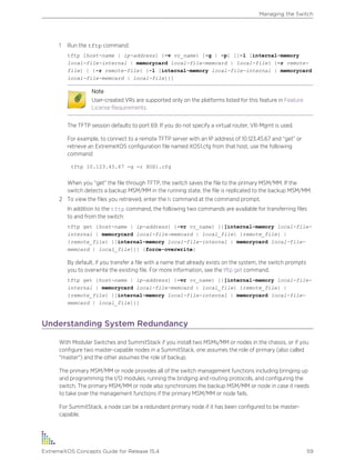 1 Run the tftp command:
tftp [host-name | ip-address] {-v vr_name} [-g | -p] [{-l [internal-memory
local-file-internal | memorycard local-file-memcard | local-file} {-r remote-
file} | {-r remote-file} {-l [internal-memory local-file-internal | memorycard
local-file-memcard | local-file]}]
Note
User-created VRs are supported only on the platforms listed for this feature in Feature
License Requirements.
The TFTP session defaults to port 69. If you do not specify a virtual router, VR-Mgmt is used.
For example, to connect to a remote TFTP server with an IP address of 10.123.45.67 and “get” or
retrieve an ExtremeXOS configuration file named XOS1.cfg from that host, use the following
command:
tftp 10.123.45.67 -g -r XOS1.cfg
When you “get” the file through TFTP, the switch saves the file to the primary MSM/MM. If the
switch detects a backup MSM/MM in the running state, the file is replicated to the backup MSM/MM.
2 To view the files you retrieved, enter the ls command at the command prompt.
In addition to the tftp command, the following two commands are available for transferring files
to and from the switch:
tftp get [host-name | ip-address] {-vr vr_name} [{[internal-memory local-file-
internal | memorycard local-file-memcard | local_file} {remote_file} |
{remote_file} {[internal-memory local-file-internal | memorycard local-file-
memcard | local_file]}] {force-overwrite}
By default, if you transfer a file with a name that already exists on the system, the switch prompts
you to overwrite the existing file. For more information, see the tftp get command.
tftp get [host-name | ip-address] {-vr vr_name} [{[internal-memory local-file-
internal | memorycard local-file-memcard | local_file} {remote_file} |
{remote_file} {[internal-memory local-file-internal | memorycard local-file-
memcard | local_file]}]
Understanding System Redundancy
With Modular Switches and SummitStack if you install two MSMs/MM or nodes in the chassis, or if you
configure two master-capable nodes in a SummitStack, one assumes the role of primary (also called
"master") and the other assumes the role of backup.
The primary MSM/MM or node provides all of the switch management functions including bringing up
and programming the I/O modules, running the bridging and routing protocols, and configuring the
switch. The primary MSM/MM or node also synchronizes the backup MSM/MM or node in case it needs
to take over the management functions if the primary MSM/MM or node fails.
For SummitStack, a node can be a redundant primary node if it has been configured to be master-
capable.
Managing the Switch
ExtremeXOS Concepts Guide for Release 15.4 59
 