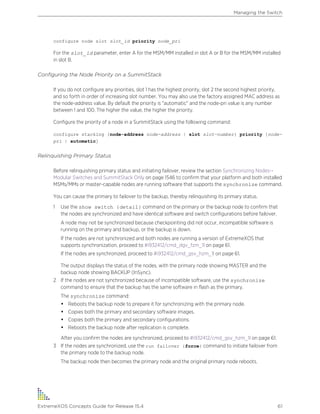 configure node slot slot_id priority node_pri
For the slot_id parameter, enter A for the MSM/MM installed in slot A or B for the MSM/MM installed
in slot B.
Configuring the Node Priority on a SummitStack
If you do not configure any priorities, slot 1 has the highest priority, slot 2 the second highest priority,
and so forth in order of increasing slot number. You may also use the factory assigned MAC address as
the node-address value. By default the priority is "automatic" and the node-pri value is any number
between 1 and 100. The higher the value, the higher the priority.
Configure the priority of a node in a SummitStack using the following command:
configure stacking {node-address node-address | slot slot-number} priority [node-
pri | automatic]
Relinquishing Primary Status
Before relinquishing primary status and initiating failover, review the section Synchronizing Nodes--
Modular Switches and SummitStack Only on page 1546 to confirm that your platform and both installed
MSMs/MMs or master-capable nodes are running software that supports the synchronize command.
You can cause the primary to failover to the backup, thereby relinquishing its primary status.
1 Use the show switch {detail} command on the primary or the backup node to confirm that
the nodes are synchronized and have identical software and switch configurations before failover.
A node may not be synchronized because checkpointing did not occur, incompatible software is
running on the primary and backup, or the backup is down.
If the nodes are not synchronized and both nodes are running a version of ExtremeXOS that
supports synchronization, proceed to #i932412/cmd_dgv_fzm_1l on page 61.
If the nodes are synchronized, proceed to #i932412/cmd_gsv_hzm_1l on page 61.
The output displays the status of the nodes, with the primary node showing MASTER and the
backup node showing BACKUP (InSync).
2 If the nodes are not synchronized because of incompatible software, use the synchronize
command to ensure that the backup has the same software in flash as the primary.
The synchronize command:
• Reboots the backup node to prepare it for synchronizing with the primary node.
• Copies both the primary and secondary software images.
• Copies both the primary and secondary configurations.
• Reboots the backup node after replication is complete.
After you confirm the nodes are synchronized, proceed to #i932412/cmd_gsv_hzm_1l on page 61.
3 If the nodes are synchronized, use the run failover {force} command to initiate failover from
the primary node to the backup node.
The backup node then becomes the primary node and the original primary node reboots.
Managing the Switch
ExtremeXOS Concepts Guide for Release 15.4 61
 