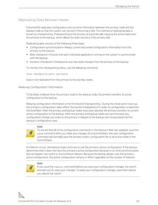 Replicating Data Between Nodes
ExtremeXOS replicates configuration and run-time information between the primary node and the
backup node so that the system can recover if the primary fails. This method of replicating data is
known as checkpointing. Checkpointing is the process of automatically copying the active state from
the primary to the backup, which allows for state recovery if the primary fails.
Replicating data consists of the following three steps:
• Configuration synchronization—Relays current and saved configuration information from the
primary to the backup.
• Bulk checkpoint—Ensures that each individual application running on the system is synchronized
with the backup.
• Dynamic checkpoint—Checkpoints any new state changes from the primary to the backup.
To monitor the checkpointing status, use the following command:
show checkpoint-data {process}
Data is not replicated from the primary to the standby nodes.
Relaying Configuration Information
To facilitate a failover from the primary node to the backup node, the primary transfers its active
configuration to the backup.
Relaying configuration information is the first level of checkpointing . During the initial switch boot-up,
the primary’s configuration takes effect. During the initialization of a node, its configuration is read from
the local flash. After the primary and backup nodes have been elected, the primary transfers its current
active configuration to the backup. After the primary and backup nodes are synchronized, any
configuration change you make to the primary is relayed to the backup and incorporated into the
backup’s configuration copy.
Note
To ensure that all of the configuration commands in the backup’s flash are updated, issue the
save command after you make any changes. On a SummitStack, the save configuration
command will normally save the primary node's configuration file to all active nodes in the
SummitStack.
If a failover occurs, the backup node continues to use the primary’s active configuration. If the backup
determines that it does not have the primary’s active configuration because a run-time synchronization
did not happen, the switch or SummitStack reboots. Because the backup always uses the primary’s
active configuration, the active configuration remains in effect regardless of the number of failovers.
Note
If you issue the reboot command before you save your configuration changes, the switch
prompts you to save your changes. To keep your configuration changes, save them before
you reboot the switch.
Managing the Switch
ExtremeXOS Concepts Guide for Release 15.4 62
 