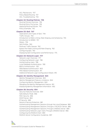 ACL Mechanisms 707
Policy-Based Routing 727
ACL Troubleshooting 734
Chapter 22: Routing Policies 736
Routing Policies Overview 736
Routing Policy File Syntax 736
Applying Routing Policies 742
Policy Examples 742
Chapter 23: QoS 747
Applications and Types of QoS 749
Traffic Groups 750
Introduction to Rate Limiting, Rate Shaping, and Scheduling 755
Introduction to WRED 757
Meters 759
QoS Profiles 760
Multicast Traffic Queues 762
Egress Port Rate Limiting and Rate Shaping 762
Configuring QoS 763
Displaying QoS Configuration and Performance 775
Chapter 24: Network Login 777
Network Login Overview 777
Configuring Network Login 786
Authenticating Users 788
Local Database Authentication 789
802.1x Authentication 793
Web-Based Authentication 803
MAC-Based Authentication 811
Additional Network Login Configuration Details 815
Chapter 25: Identity Management 824
Identity Management Overview 824
Identity Management Feature Limitations 844
Configuring Identity Management 844
Managing the Identity Management Feature 851
Displaying Identity Management Information 852
Chapter 26: Security 854
Security Features Overview 854
Safe Defaults Mode 856
MAC Security 856
DHCP Server 864
IP Security 866
Denial of Service Protection 881
Authenticating Management Sessions through the Local Database 884
Authenticating Management Sessions Through a TACACS+ Server 885
Authenticating Management Sessions Through a RADIUS Server 890
Authenticating Network Login Users Through a RADIUS Server 892
Configuring the RADIUS Client 894
RADIUS Server Configuration Guidelines 897
Table of Contents
ExtremeXOS Concepts Guide for Release 15.4 7
 