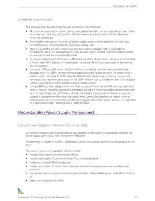Caveats for a SummitStack
The following describes the hitless failover caveats for a SummitStack:
• All customer ports and the stacking links connected to the failed primary node will go down. In the
recommended stack ring configuration, the stack becomes a daisy chain until the failed node
restarts or is replaced.
• A brief traffic interruption (less than 50 milliseconds) can occur when the traffic on the ring is
rerouted because the active topology becomes a daisy chain.
• Since the SummitStack can contain more than two master-capable nodes, it is possible to
immediately elect a new backup node. If a new backup node is elected, when the original primary
node restarts, it will become a standby node.
• To simulate the behavior of a chassis, a MAC address of one of the nodes is designated as the seed
to form a stack MAC address. When a failover occurs, the SummitStack continues to be identified
with this address.
• During an OSPF graceful restart, the SummitStack successfully restores the original link state
database only if the OSPF network remains stable during the restart period. If the failed primary
node provided interfaces to OSPF networks, the link state database restoration is prematurely
terminated, and reconvergence occurs in the OSPF network due to the failover. See OSPF on page
1318 for a description of OSPF and the graceful restart function.
• During a BGP graceful restart, the SummitStack successfully restores the BGP routing table only if
the BGP network remains stable during the restart period. If a receiving speaker detected the need
for a routing change due to the failure of links on the failed primary node, it deletes any previous
updates it received from the restarting speaker (the SummitStack) before the restart occurred.
Consequently, reconvergence occurs in the BGP network due to the failover. See BGP on page 1362
for a description of BGP and its graceful restart function.
Understanding Power Supply Management
Using Power Supplies--Modular Switches Only
ExtremeXOS monitors and manages power consumption on the switch by periodically checking the
power supply units (PSUs) and testing them for failures.
To determine the health of the PSU, ExtremeXOS checks the voltage, current, and temperature of the
PSU.
The power management capability of ExtremeXOS:
• Protects the system from overload conditions.
• Monitors all installed PSUs, even installed PSUs that are disabled.
• Enables and disables PSUs as required.
• Powers up or down I/O and/or Fabric modules based on available power and required power
resources.
• Logs power resource changes, including power budget, total available power, redundancy, and so
on.
• Detects and isolates faulty PSUs.
Managing the Switch
ExtremeXOS Concepts Guide for Release 15.4 71
 