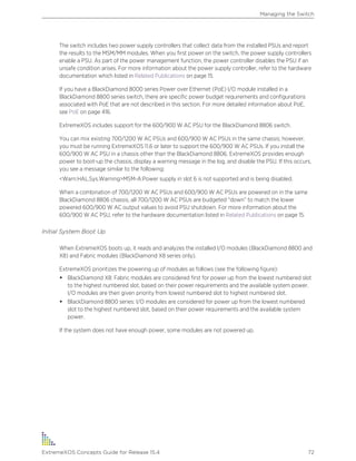 The switch includes two power supply controllers that collect data from the installed PSUs and report
the results to the MSM/MM modules. When you first power on the switch, the power supply controllers
enable a PSU. As part of the power management function, the power controller disables the PSU if an
unsafe condition arises. For more information about the power supply controller, refer to the hardware
documentation which listed in Related Publications on page 15.
If you have a BlackDiamond 8000 series Power over Ethernet (PoE) I/O module installed in a
BlackDiamond 8800 series switch, there are specific power budget requirements and configurations
associated with PoE that are not described in this section. For more detailed information about PoE,
see PoE on page 416.
ExtremeXOS includes support for the 600/900 W AC PSU for the BlackDiamond 8806 switch.
You can mix existing 700/1200 W AC PSUs and 600/900 W AC PSUs in the same chassis; however,
you must be running ExtremeXOS 11.6 or later to support the 600/900 W AC PSUs. If you install the
600/900 W AC PSU in a chassis other than the BlackDiamond 8806, ExtremeXOS provides enough
power to boot-up the chassis, display a warning message in the log, and disable the PSU. If this occurs,
you see a message similar to the following:
<Warn:HAL.Sys.Warning>MSM-A:Power supply in slot 6 is not supported and is being disabled.
When a combination of 700/1200 W AC PSUs and 600/900 W AC PSUs are powered on in the same
BlackDiamond 8806 chassis, all 700/1200 W AC PSUs are budgeted “down” to match the lower
powered 600/900 W AC output values to avoid PSU shutdown. For more information about the
600/900 W AC PSU, refer to the hardware documentation listed in Related Publications on page 15.
Initial System Boot Up
When ExtremeXOS boots up, it reads and analyzes the installed I/O modules (BlackDiamond 8800 and
X8) and Fabric modules (BlackDiamond X8 series only).
ExtremeXOS prioritizes the powering up of modules as follows (see the following figure):
• BlackDiamond X8: Fabric modules are considered first for power up from the lowest numbered slot
to the highest numbered slot, based on their power requirements and the available system power.
I/O modules are then given priority from lowest numbered slot to highest numbered slot.
• BlackDiamond 8800 series: I/O modules are considered for power up from the lowest numbered
slot to the highest numbered slot, based on their power requirements and the available system
power.
If the system does not have enough power, some modules are not powered up.
Managing the Switch
ExtremeXOS Concepts Guide for Release 15.4 72
 