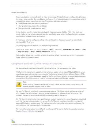 Power Visualization
Power visualization periodically polls for input power usage. The poll interval is configurable. Whenever
the power is increased or decreased by the configured threshold power value, then a specified action is
initiated (e.g., a trap, log, or trap-and-log). The configurable parameters are:
• input power usage poll interval (in seconds)
• change action (log, trap, or log-and-trap)
• change threshold (power value in watts)
In the stacking case, the master periodically polls the power usage of all the PSUs in the stack and
sends the log or trap or both, depending on the specified change action. Configuration commands are
synchronized between Master and backup.
If the change-action is configured as trap or log-and-trap then the power usage trap is sent to the
configured SNMP servers.
To configure power visualization, use the following command:
configure power monitor poll-interval [off | seconds] change-action [none | [log
| log-and-trap | trap] change-threshold watts]
Note that the default poll interval is 60 seconds, and the default change action is none (input power
usage values are only estimates).
Using Power Supplies--Summit Family Switches Only
On Summit family switches, ExtremeXOS reports when the PSU has power or has failed.
The Summit family switches support an internal power supply with a range of 90V to 240V AC power
as well as an external redundant power supply. The Extreme Networks External Power System (EPS)
allows you to add a redundant power supply to the Summit family switches to protect against a power
supply failure. The EPS consists of a tray or module that holds the EPS power supplies.
Note
When an EPS-T tray with two EPS-160 PSUs is connected to a Summit family switch, the
internal power supply will show as failed.
On non-PoE Summit switches, if you experience an internal PSU failure and do not have an external
PSU installed, the switch powers down. If you experience a PSU failure and have an external PSU
installed, the switch uses the external PSU to maintain power to the switch.
On PoE Summit switches, there are specific power budget requirements and configurations associated
with PoE that are not described in this section. The PoE Summit switches respond to internal and
external PSU failures based on your PoE configurations. For more information about configuring PoE
on the Summit PoE switches, see PoE on page 416.
For more information about Summit family switches and EPS, refer to the hardware documentation
listed in Related Publications on page 15.
Managing the Switch
ExtremeXOS Concepts Guide for Release 15.4 76
 