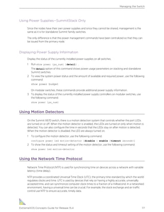 Using Power Supplies--SummitStack Only
Since the nodes have their own power supplies and since they cannot be shared, management is the
same as it is for standalone Summit family switches.
The only difference is that the power management commands have been centralized so that they can
be issued from the primary node.
Displaying Power Supply Information
Display the status of the currently installed power supplies on all switches.
1 Run show power {ps_num} {detail} .
The detail option of this command shows power usage parameters on stacking and standalone
Summit switches.
2 To view the system power status and the amount of available and required power, use the following
command:
show power budget
On modular switches, these commands provide additional power supply information.
3 To display the status of the currently installed power supply controllers on modular switches, use
the following command:
show power {ps_num}
Using Motion Detectors
On the Summit X670 switch, there is a motion detection system that controls whether the port LEDs
are turned on or off. When the motion detector is enabled, the LEDs are turned on only when motion is
detected. You can also configure the time in seconds that the LEDs stay on after motion is detected.
When the motion detector is disabled, the LED are always turned on.
1 To configure the motion detector, use the following command:
configure power led motion-detector [disable | enable {timeout seconds}]
2 To show the status and timeout setting of the motion detector, use the following command:
show power led motion-detector
Using the Network Time Protocol
Network Time Protocol (NTP) is used for synchronizing time on devices across a network with variable
latency (time delay).
NTP provides a coordinated Universal Time Clock (UTC), the primary time standard by which the world
regulates clocks and time. UTC is used by devices that rely on having a highly accurate, universally
accepted time, and can synchronize computer clock times to a fraction of a millisecond. In a networked
environment, having a universal time can be crucial. For example, the stock exchange and air traffic
control use NTP to ensure accurate, timely data.
Managing the Switch
ExtremeXOS Concepts Guide for Release 15.4 77
 