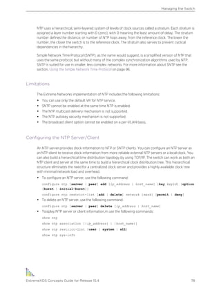 NTP uses a hierarchical, semi-layered system of levels of clock sources called a stratum. Each stratum is
assigned a layer number starting with 0 (zero), with 0 meaning the least amount of delay. The stratum
number defines the distance, or number of NTP hops away, from the reference clock. The lower the
number, the closer the switch is to the reference clock. The stratum also serves to prevent cyclical
dependencies in the hierarchy.
Simple Network Time Protocol (SNTP), as the name would suggest, is a simplified version of NTP that
uses the same protocol, but without many of the complex synchronization algorithms used by NTP.
SNTP is suited for use in smaller, less complex networks. For more information about SNTP see the
section, Using the Simple Network Time Protocol on page 96.
Limitations
The Extreme Networks implementation of NTP includes the following limitations:
• You can use only the default VR for NTP service.
• SNTP cannot be enabled at the same time NTP is enabled.
• The NTP multicast delivery mechanism is not supported.
• The NTP autokey security mechanism is not supported.
• The broadcast client option cannot be enabled on a per-VLAN basis.
Configuring the NTP Server/Client
An NTP server provides clock information to NTP or SNTP clients. You can configure an NTP server as
an NTP client to receive clock information from more reliable external NTP servers or a local clock. You
can also build a hierarchical time distribution topology by using TCP/IP. The switch can work as both an
NTP client and server at the same time to build a hierarchical clock distribution tree. This hierarchical
structure eliminates the need for a centralized clock server and provides a highly available clock tree
with minimal network load and overhead.
• To configure an NTP server, use the following command:
configure ntp [server | peer] add [ip_address | host_name] {key keyid} {option
[burst | initial-burst]}
configure ntp restrict-list [add | delete] network {mask} [permit | deny]
• To delete an NTP server, use the following command:
configure ntp [server | peer] delete [ip_address | host_name]
• Toisplay NTP server or client information,m use the following commands:
show ntp
show ntp association [{ip_address} | {host_name}]
show ntp restrict-list {user | system | all}
show ntp sys-info
Managing the Switch
ExtremeXOS Concepts Guide for Release 15.4 78
 
