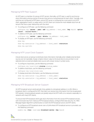 Managing NTP Peer Support
An NTP peer is a member of a group of NTP servers. Normally, an NTP peer is used to synchronize
clock information among a group of servers that serve as mutual backups for each other. Typically, core
switches are configured as NTP peers, and an NTP server is configured as a core switch to an NTP
client, aggregation switch, or edge switch. An NTP client can choose the most reliable clock from all
servers that have a peer relationship with the client.
• To configure an NTP peer, use the following command:
configure ntp [server | peer] add [ip_address | host_name] {key keyid} {option
[burst | initial-burst]}
• To delete an NTP peer, use the following command:
configure ntp [server | peer] delete [ip_address | host_name]
• To display an NTP peer, use the following command:
show ntp
show ntp association [{ip_address} | {host_name}] statistics
show ntp sys-info
Managing NTP Local Clock Support
A local clock serves as backup to distribute clock information internally when reliable external clock
sources are not reachable. Assign a higher stratum value to the local clock to ensure that it is not
selected when an external reliable clock source with a lower stratum number exists.
• To configure a local clock, use the following command:
configure ntp local-clock stratum stratum_number
• To delete a local clock, use the following command:
configure ntp local-clock none
• To display local clock information, use the following command:
show ntp association [{ip_address} | {host_name}]
show ntp association [{ip_address} | {host_name}] statistics
Managing NTP Broadcast Server Support
An NTP broadcast server sends periodic time updates to a broadcast address in a LAN. When a
broadcast client is configured for NTP, that client can receive time information from the broadcasted
NTP packets. Using broadcast packets can greatly reduce the NTP traffic on a network, especially in a
network with many NTP clients.
To ensure that NTP broadcast clients get clock information from the correct NTP broadcast servers,
with minimized risks from malicious NTP broadcast attacks, configure RSA Data Security, Inc. MD5
Message-Digest Algorithm authentication on both the NTP broadcast server and NTP clients.
• To configure an NTP broadcast server over a VLAN where NTP broadcast service is provided, use
the following command:
enable ntp {vlan} vlan-name broadcast-server {key keyid}
Managing the Switch
ExtremeXOS Concepts Guide for Release 15.4 79
 