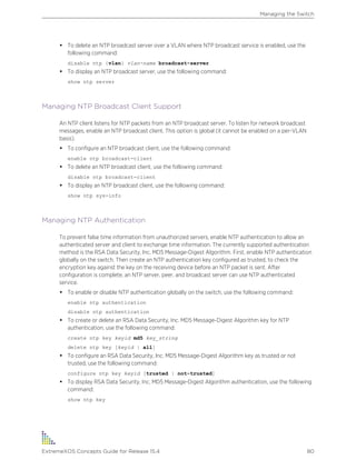 • To delete an NTP broadcast server over a VLAN where NTP broadcast service is enabled, use the
following command:
disable ntp {vlan} vlan-name broadcast-server
• To display an NTP broadcast server, use the following command:
show ntp server
Managing NTP Broadcast Client Support
An NTP client listens for NTP packets from an NTP broadcast server. To listen for network broadcast
messages, enable an NTP broadcast client. This option is global (it cannot be enabled on a per-VLAN
basis).
• To configure an NTP broadcast client, use the following command:
enable ntp broadcast-client
• To delete an NTP broadcast client, use the following command:
disable ntp broadcast-client
• To display an NTP broadcast client, use the following command:
show ntp sys-info
Managing NTP Authentication
To prevent false time information from unauthorized servers, enable NTP authentication to allow an
authenticated server and client to exchange time information. The currently supported authentication
method is the RSA Data Security, Inc. MD5 Message-Digest Algorithm. First, enable NTP authentication
globally on the switch. Then create an NTP authentication key configured as trusted, to check the
encryption key against the key on the receiving device before an NTP packet is sent. After
configuration is complete, an NTP server, peer, and broadcast server can use NTP authenticated
service.
• To enable or disable NTP authentication globally on the switch, use the following command:
enable ntp authentication
disable ntp authentication
• To create or delete an RSA Data Security, Inc. MD5 Message-Digest Algorithm key for NTP
authentication, use the following command:
create ntp key keyid md5 key_string
delete ntp key [keyid | all]
• To configure an RSA Data Security, Inc. MD5 Message-Digest Algorithm key as trusted or not
trusted, use the following command:
configure ntp key keyid [trusted | not-trusted]
• To display RSA Data Security, Inc. MD5 Message-Digest Algorithm authentication, use the following
command:
show ntp key
Managing the Switch
ExtremeXOS Concepts Guide for Release 15.4 80
 