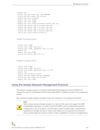 enable ntp
create ntp key index 100 md5 EXTREME
config ntp key index 100 trusted
enable ntp vlan internet
enable ntp vlan toSW2
enable ntp vlan toSW3
enable ntp vlan toSW3 broadcast-server key 100
config ntp server add 0.us.pool.ntp.org
config ntp server add 1.us.pool.ntp.org
config ntp server add 2.us.pool.ntp.org
config ntp server add 3.us.pool.ntp.org
config ntp local-clock stratum 10
SW#2 Configuration
create vlan toSW1
config vlan toSW1 add port 1
config vlan toSW1 ipaddress 100.1.1.2/24
enable ntp
enable ntp vlan toSW1
config ntp server add 100.1.1.1
SW#3 Configuration
create vlan toSW1
config vlan toSW1 add port 1
config vlan toSW1 ipaddress 102.1.1.2/24
enable ntp
enable ntp broadcast-client
create ntp key index 100 md5 EXTREME
config ntp key index 100 trusted
enable ntp vlan toSW1
Using the Simple Network Management Protocol
Any network manager program running the Simple Network Management Protocol (SNMP) can
manage the switch if the Management Information Base (MIB) is installed correctly on the management
station.
Each network manager program provides its own user interface to the management facilities.
Note
When using a network manager program to create a VLAN, we do not support the SNMP
createAndWait operation. To create a VLAN with SNMP, use the createAndGo operation.
createAndGo is one of six values in the RowStatus column of SMIv2 tables. createAndGo is
supplied by a manager wishing to create a new instance of a conceptual row and have its
status automatically set to active in order to make it available for use by the managed device
Managing the Switch
ExtremeXOS Concepts Guide for Release 15.4 82
 