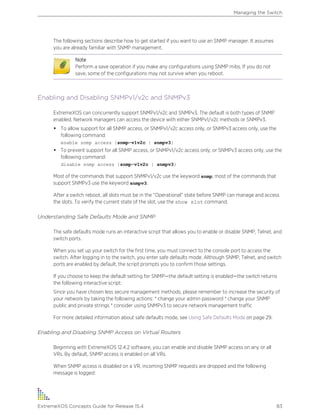 The following sections describe how to get started if you want to use an SNMP manager. It assumes
you are already familiar with SNMP management.
Note
Perform a save operation if you make any configurations using SNMP mibs. If you do not
save, some of the configurations may not survive when you reboot.
Enabling and Disabling SNMPv1/v2c and SNMPv3
ExtremeXOS can concurrently support SNMPv1/v2c and SNMPv3. The default is both types of SNMP
enabled. Network managers can access the device with either SNMPv1/v2c methods or SNMPv3.
• To allow support for all SNMP access, or SNMPv1/v2c access only, or SNMPv3 access only, use the
following command:
enable snmp access {snmp-v1v2c | snmpv3}
• To prevent support for all SNMP access, or SNMPv1/v2c access only, or SNMPv3 access only, use the
following command:
disable snmp access {snmp-v1v2c | snmpv3}
Most of the commands that support SNMPv1/v2c use the keyword snmp; most of the commands that
support SNMPv3 use the keyword snmpv3.
After a switch reboot, all slots must be in the “Operational” state before SNMP can manage and access
the slots. To verify the current state of the slot, use the show slot command.
Understanding Safe Defaults Mode and SNMP
The safe defaults mode runs an interactive script that allows you to enable or disable SNMP, Telnet, and
switch ports.
When you set up your switch for the first time, you must connect to the console port to access the
switch. After logging in to the switch, you enter safe defaults mode. Although SNMP, Telnet, and switch
ports are enabled by default, the script prompts you to confirm those settings.
If you choose to keep the default setting for SNMP—the default setting is enabled—the switch returns
the following interactive script:
Since you have chosen less secure management methods, please remember to increase the security of
your network by taking the following actions: * change your admin password * change your SNMP
public and private strings * consider using SNMPv3 to secure network management traffic
For more detailed information about safe defaults mode, see Using Safe Defaults Mode on page 29.
Enabling and Disabling SNMP Access on Virtual Routers
Beginning with ExtremeXOS 12.4.2 software, you can enable and disable SNMP access on any or all
VRs. By default, SNMP access is enabled on all VRs.
When SNMP access is disabled on a VR, incoming SNMP requests are dropped and the following
message is logged:
Managing the Switch
ExtremeXOS Concepts Guide for Release 15.4 83
 
