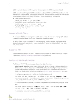 SNMP is currently disabled on VR <vr_name> Hence dropping the SNMP requests on this VR.
SNMP access for a VR has global SNMP status that includes all SNMPv1v2c, SNMPv3 default users and
default group status. However, trap receiver configuration and trap enabling/disabling are independent
of global SNMP access and are still forwarded on a VR that is disabled for SNMP access.
• Enable SNMP access on a VR:
enable snmp access vr [vr_name | all]
• Disable SNMP access on a VR, use the following command:
disable snmp access vr [vr_name | all]
• Display the SNMP configuration and statistics on a VR:
show snmp {vr} vr_name
Accessing Switch Agents
To access the SNMP agent residing in the switch, at least one VLAN must have an assigned IP address.
ExtremeXOS supports either IPv4 or IPv6 addresses to manage the switch.
By default, SNMP access and SNMPv1/v2c traps are enabled. SNMP access and SNMP traps can be
disabled and enabled independently—you can disable SNMP access but still allow SNMP traps to be
sent, or vice versa.
Supported MIBs
Standard MIBs supported by the switch. In addition to private MIBs, the switch supports the standard
MIBs listed in Supported Standards, Protocols, and MIBs on page 1598.
Configuring SNMPv1/v2c Settings
The following SNMPv1/v2c parameters can be configured on the switch:
• Authorized trap receivers—An authorized trap receiver can be one or more network management
stations on your network. The switch sends SNMPv1/v2c traps to all configured trap receivers. You
can specify a community string and UDP port individually for each trap receiver. All community
strings must also be added to the switch using the configure snmp add community command.
To configure a trap receiver on a switch, use the following command:
configure snmp add trapreceiver [ip_address | ipv6_address] community [[hex
hex_community_name] | community_name] {port port_number} {from [src_ip_address
| src_ipv6_address]} {vr vr_name} {mode trap_mode}
To configure the notification type (trap/inform), use the following command specifying trap as the
type:
configure snmpv3 add notify [[hex hex_notify_name] | notify_name] tag [[hex
hex_tag] | tag] {type [trap | inform]}{volatile}
To delete a trap receiver on a switch, use the following command:
Managing the Switch
ExtremeXOS Concepts Guide for Release 15.4 84
 