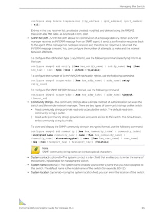 configure snmp delete trapreceiver [[ip_address | ipv6_address] {port_number}
| all]
Entries in the trap receiver list can also be created, modified, and deleted using the RMON2
trapDestTable MIB table, as described in RFC 2021.
• SNMP INFORM—SNMP INFORM allows for confirmation of a message delivery. When an SNMP
manager receives an INFORM message from an SNMP agent, it sends a confirmation response back
to the agent. If the message has not been received and therefore no response is returned, the
INFORM message is resent. You can configure the number of attempts to make and the interval
between attempts.
To configure the notification type (trap/inform), use the following command specifying inform as
the type:
configure snmpv3 add notify [[hex hex_notify_name] | notify_name] tag [[hex
hex_tag] | tag] {type [trap | inform]}{volatile}
To configure the number of SNMP INFORM notification retries, use the following command:
configure snmpv3 target-addr [[hex hex_addr_name] | addr_name] retry
retry_count
To configure the SNMP INFORM timeout interval, use the following command:
configure snmpv3 target-addr [[hex hex_addr_name] | addr_name] timeout
timeout_val
• Community strings—The community strings allow a simple method of authentication between the
switch and the remote network manager. There are two types of community strings on the switch:
• Read community strings provide read-only access to the switch. The default read-only
community string is public.
• Read-write community strings provide read- and-write access to the switch. The default read-
write community string is private.
To store and display the SNMP community string in encrypted format, use the following command:
configure snmpv3 add community [[hex hex_community_index] | community_index]
[encrypted name community_name | name [[hex hex_community_name] |
community_name] {store-encrypted} ] user [[hex hex_user_name] | user_name]
{tag [[hex transport_tag] | transport_tag]} {volatile}
Note
SNMP community string name can contain special characters.
• System contact (optional)—The system contact is a text field that enables you to enter the name of
the person(s) responsible for managing the switch.
• System name (optional)—The system name enables you to enter a name that you have assigned to
this switch. The default name is the model name of the switch (for example, BD-1.2).
• System location (optional)—Using the system location field, you can enter the location of the switch.
Managing the Switch
ExtremeXOS Concepts Guide for Release 15.4 85
 