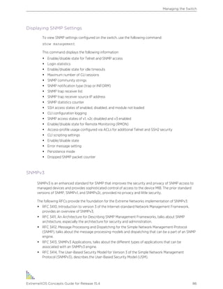 Displaying SNMP Settings
To view SNMP settings configured on the switch, use the following command:
show management
This command displays the following information:
• Enable/disable state for Telnet and SNMP access
• Login statistics
• Enable/disable state for idle timeouts
• Maximum number of CLI sessions
• SNMP community strings
• SNMP notification type (trap or INFORM)
• SNMP trap receiver list
• SNMP trap receiver source IP address
• SNMP statistics counter
• SSH access states of enabled, disabled, and module not loaded
• CLI configuration logging
• SNMP access states of v1, v2c disabled and v3 enabled
• Enable/disable state for Remote Monitoring (RMON)
• Access-profile usage configured via ACLs for additional Telnet and SSH2 security
• CLI scripting settings
• Enable/disable state
• Error message setting
• Persistence mode
• Dropped SNMP packet counter
SNMPv3
SNMPv3 is an enhanced standard for SNMP that improves the security and privacy of SNMP access to
managed devices and provides sophisticated control of access to the device MIB. The prior standard
versions of SNMP, SNMPv1, and SNMPv2c, provided no privacy and little security.
The following RFCs provide the foundation for the Extreme Networks implementation of SNMPv3:
• RFC 3410, Introduction to version 3 of the Internet-standard Network Management Framework,
provides an overview of SNMPv3.
• RFC 3411, An Architecture for Describing SNMP Management Frameworks, talks about SNMP
architecture, especially the architecture for security and administration.
• RFC 3412, Message Processing and Dispatching for the Simple Network Management Protocol
(SNMP), talks about the message processing models and dispatching that can be a part of an SNMP
engine.
• RFC 3413, SNMPv3 Applications, talks about the different types of applications that can be
associated with an SNMPv3 engine.
• RFC 3414, The User-Based Security Model for Version 3 of the Simple Network Management
Protocol (SNMPv3), describes the User-Based Security Model (USM).
Managing the Switch
ExtremeXOS Concepts Guide for Release 15.4 86
 