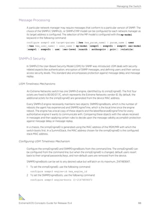 Message Processing
A particular network manager may require messages that conform to a particular version of SNMP. The
choice of the SNMPv1, SNMPv2c, or SNMPv3 MP model can be configured for each network manager as
its target address is configured. The selection of the MP model is configured with the mp-model
keyword in the following command:
configure snmpv3 add target-params [[hex hex_param_name] | param_name ] user
[[hex hex_user_name] | user_name ] mp-model [snmpv1 | snmpv2c | snmpv3] sec-model
[snmpv1 | snmpv2c | usm] {sec-level [noauth | authnopriv | priv]} {volatile}
SNMPv3 Security
In SNMPv3 the User-Based Security Model (USM) for SNMP was introduced. USM deals with security
related aspects like authentication, encryption of SNMP messages, and defining users and their various
access security levels. This standard also encompasses protection against message delay and message
replay.
USM Timeliness Mechanisms
An Extreme Networks switch has one SNMPv3 engine, identified by its snmpEngineID. The first four
octets are fixed to 80:00:07:7C, which represents the Extreme Networks vendor ID. By default, the
additional octets for the snmpEngineID are generated from the device MAC address.
Every SNMPv3 engine necessarily maintains two objects: SNMPEngineBoots, which is the number of
reboots the agent has experienced and SNMPEngineTime, which is the local time since the engine
reboot. The engine has a local copy of these objects and the latestReceivedEngineTime for every
authoritative engine it wants to communicate with. Comparing these objects with the values received
in messages and then applying certain rules to decide upon the message validity accomplish protection
against message delay or message replay.
In a chassis, the snmpEngineID is generated using the MAC address of the MSM/MM with which the
switch boots first. In a SummitStack, the MAC address chosen for the snmpEngineID is the configured
stack MAC address.
Configuring USM Timeliness Mechanism
Configure the snmpEngineID and SNMPEngineBoots from the command line. The snmpEngineID can
be configured from the command line, but when the snmpEngineID is changed, default users revert
back to their original passwords/keys, and non-default users are removed from the device.
SNMPEngineBoots can be set to any desired value but will latch on its maximum, 2147483647.
1 To set the snmpEngineID, use the following command:
configure snmpv3 engine-id hex_engine_id
2 To set the SNMPEngineBoots, use the following command:
configure snmpv3 engine-boots (1-2147483647)
Managing the Switch
ExtremeXOS Concepts Guide for Release 15.4 88
 