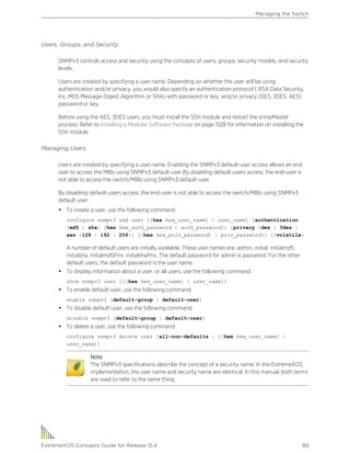 Users, Groups, and Security
SNMPv3 controls access and security using the concepts of users, groups, security models, and security
levels.
Users are created by specifying a user name. Depending on whether the user will be using
authentication and/or privacy, you would also specify an authentication protocol ( RSA Data Security,
Inc. MD5 Message-Digest Algorithm or SHA) with password or key, and/or privacy (DES, 3DES, AES)
password or key.
Before using the AES, 3DES users, you must install the SSH module and restart the snmpMaster
process. Refer to Installing a Modular Software Package on page 1528 for information on installing the
SSH module.
Managing Users
Users are created by specifying a user name. Enabling the SNMPv3 default-user access allows an end
user to access the MIBs using SNMPv3 default-user.By disabling default-users access, the end-user is
not able to access the switch/MIBs using SNMPv3 default-user.
By disabling default-users access, the end-user is not able to access the switch/MIBs using SNMPv3
default-user.
• To create a user, use the following command:
configure snmpv3 add user [[hex hex_user_name] | user_name] {authentication
[md5 | sha] [hex hex_auth_password | auth_password]} {privacy {des | 3des |
aes {128 | 192 | 256}} [[hex hex_priv_password] | priv_password]} }{volatile}
A number of default users are initially available. These user names are: admin, initial, initialmd5,
initialsha, initialmd5Priv, initialshaPriv. The default password for admin is password. For the other
default users, the default password is the user name.
• To display information about a user, or all users, use the following command:
show snmpv3 user {[[hex hex_user_name] | user_name]}
• To enable default-user, use the following command:
enable snmpv3 [default-group | default-user]
• To disable default-user, use the following command:
disable snmpv3 [default-group | default-user]
• To delete a user, use the following command:
configure snmpv3 delete user [all-non-defaults | [[hex hex_user_name] |
user_name]]
Note
The SNMPv3 specifications describe the concept of a security name. In the ExtremeXOS
implementation, the user name and security name are identical. In this manual, both terms
are used to refer to the same thing.
Managing the Switch
ExtremeXOS Concepts Guide for Release 15.4 89
 