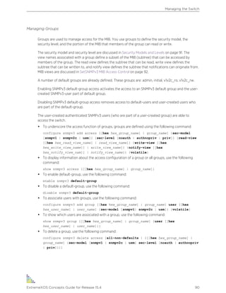 Managing Groups
Groups are used to manage access for the MIB. You use groups to define the security model, the
security level, and the portion of the MIB that members of the group can read or write.
The security model and security level are discussed in Security Models and Levels on page 91. The
view names associated with a group define a subset of the MIB (subtree) that can be accessed by
members of the group. The read view defines the subtree that can be read, write view defines the
subtree that can be written to, and notify view defines the subtree that notifications can originate from.
MIB views are discussed in SetSNMPv3 MIB Access Control on page 92.
A number of default groups are already defined. These groups are: admin, initial, v1v2c_ro, v1v2c_rw.
Enabling SNMPv3 default-group access activates the access to an SNMPv3 default group and the user-
created SNMPv3-user part of default group.
Disabling SNMPv3 default-group access removes access to default-users and user-created users who
are part of the default-group.
The user-created authenticated SNMPv3 users (who are part of a user-created group) are able to
access the switch.
• To underscore the access function of groups, groups are defined using the following command:
configure snmpv3 add access [[hex hex_group_name] | group_name] {sec-model
[snmpv1 | snmpv2c | usm]} {sec-level [noauth | authnopriv | priv]} {read-view
[[hex hex_read_view_name] | read_view_name]} {write-view [[hex
hex_write_view_name]] | write_view_name]} {notify-view [[hex
hex_notify_view_nam]] | notify_view_name]} {volatile}
• To display information about the access configuration of a group or all groups, use the following
command:
show snmpv3 access {[[hex hex_group_name] | group_name]}
• To enable default-group, use the following command:
enable snmpv3 default-group
• To disable a default-group, use the following command:
disable snmpv3 default-group
• To associate users with groups, use the following command:
configure snmpv3 add group [[hex hex_group_name] | group_name] user [[hex
hex_user_name] | user_name] {sec-model [snmpv1| snmpv2c | usm]} {volatile}
• To show which users are associated with a group, use the following command:
show snmpv3 group {[[hex hex_group_name] | group_name] {user [[hex
hex_user_name] | user_name]}}
• To delete a group, use the following command:
configure snmpv3 delete access [all-non-defaults | {[[hex hex_group_name] |
group_name] {sec-model [snmpv1 | snmpv2c | usm] sec-level [noauth | authnopriv
| priv]}}]
Managing the Switch
ExtremeXOS Concepts Guide for Release 15.4 90
 