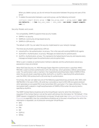 When you delete a group, you do not remove the association between the group and users of the
group.
• To delete the association between a user and a group, use the following command:
configure snmpv3 delete group {[[hex hex_group_name] | group_name]} user [all-
non-defaults | {[[hex hex_user_name] | user_name] {sec-model [snmpv1|snmpv2c|
usm]}}]
Security Models and Levels
For compatibility, SNMPv3 supports three security models:
• SNMPv1—no security
• SNMPv2c—community strings-based security
• SNMPv3—USM security
The default is USM. You can select the security model based on your network manager.
The three security levels supported by USM are:
• noAuthnoPriv—No authentication, no privacy. This is the case with existing SNMPv1/v2c agents.
• AuthnoPriv—Authentication, no privacy. Messages are tested only for authentication.
• AuthPriv—Authentication, privacy. This represents the highest level of security and requires every
message exchange to pass the authentication and encryption tests.
When a user is created, an authentication method is selected, and the authentication and privacy
passwords or keys are entered.
When RSA Data Security, Inc. MD5 Message-Digest Algorithm authentication is specified, HMAC-
MD5-96 is used to achieve authentication with a 16-octet key, which generates a 128-bit authorization
code. This authorization code is inserted in the msgAuthenticationParameters field of SNMPv3 PDUs
when the security level is specified as either AuthnoPriv or AuthPriv. Specifying SHA authentication
uses the HMAC-SHA protocol with a 20-octet key for authentication.
For privacy, the user can select any one of the following supported privacy protocols: DES, 3DES, AES
128/192/256. In the case of DES, a 16-octet key is provided as input to DES-CBS encryption protocol
which generates an encrypted PDU to be transmitted. DES uses bytes 1-7 to make a 56 bit key. This key
(encrypted itself) is placed in msgPrivacyParameters of SNMPv3 PDUs when the security level is
specified as AuthPriv.
The SNMP Context Name should be set to the Virtual Router name for which the information is
requested. If the Context Name is not set the switch will retrieve the information for "VR-Default.". If the
SNMP request is targeted for the protocols running per Virtual router (see Adding and Deleting Routing
Protocols on page 660), then the contextName should be set to the exact virtual-Router for which the
information is requested. List of protocols running per Virtual Router:
• BPG
• OSPF
• PIM
• RIP
• OSPFv3
• RIPNG
Managing the Switch
ExtremeXOS Concepts Guide for Release 15.4 91
 