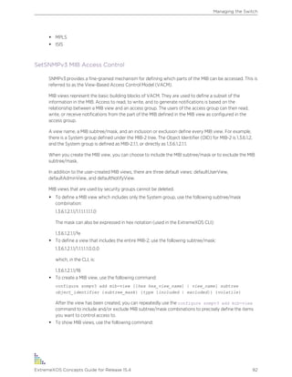 • MPLS
• ISIS
SetSNMPv3 MIB Access Control
SNMPv3 provides a fine-grained mechanism for defining which parts of the MIB can be accessed. This is
referred to as the View-Based Access Control Model (VACM).
MIB views represent the basic building blocks of VACM. They are used to define a subset of the
information in the MIB. Access to read, to write, and to generate notifications is based on the
relationship between a MIB view and an access group. The users of the access group can then read,
write, or receive notifications from the part of the MIB defined in the MIB view as configured in the
access group.
A view name, a MIB subtree/mask, and an inclusion or exclusion define every MIB view. For example,
there is a System group defined under the MIB-2 tree. The Object Identifier (OID) for MIB-2 is 1.3.6.1.2,
and the System group is defined as MIB-2.1.1, or directly as 1.3.6.1.2.1.1.
When you create the MIB view, you can choose to include the MIB subtree/mask or to exclude the MIB
subtree/mask.
In addition to the user-created MIB views, there are three default views: defaultUserView,
defaultAdminView, and defaultNotifyView.
MIB views that are used by security groups cannot be deleted.
• To define a MIB view which includes only the System group, use the following subtree/mask
combination:
1.3.6.1.2.1.1/1.1.1.1.1.1.1.0
The mask can also be expressed in hex notation (used in the ExtremeXOS CLI):
1.3.6.1.2.1.1/fe
• To define a view that includes the entire MIB-2, use the following subtree/mask:
1.3.6.1.2.1.1/1.1.1.1.1.0.0.0
which, in the CLI, is:
1.3.6.1.2.1.1/f8
• To create a MIB view, use the following command:
configure snmpv3 add mib-view [[hex hex_view_name] | view_name] subtree
object_identifier {subtree_mask} {type [included | excluded]} {volatile}
After the view has been created, you can repeatedly use the configure snmpv3 add mib-view
command to include and/or exclude MIB subtree/mask combinations to precisely define the items
you want to control access to.
• To show MIB views, use the following command:
Managing the Switch
ExtremeXOS Concepts Guide for Release 15.4 92
 