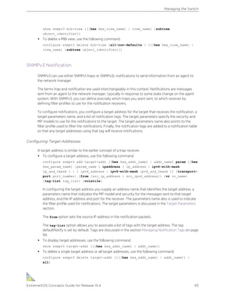 show snmpv3 mib-view {[[hex hex_view_name] | view_name] {subtree
object_identifier}}
• To delete a MIB view, use the following command:
configure snmpv3 delete mib-view [all-non-defaults | {[[hex hex_view_name] |
view_name] {subtree object_identifier}}]
SNMPv3 Notification
SNMPv3 can use either SNMPv1 traps or SNMPv2c notifications to send information from an agent to
the network manager.
The terms trap and notification are used interchangeably in this context. Notifications are messages
sent from an agent to the network manager, typically in response to some state change on the agent
system. With SNMPv3, you can define precisely which traps you want sent, to which receiver by
defining filter profiles to use for the notification receivers.
To configure notifications, you configure a target address for the target that receives the notification, a
target parameters name, and a list of notification tags. The target parameters specify the security and
MP models to use for the notifications to the target. The target parameters name also points to the
filter profile used to filter the notifications. Finally, the notification tags are added to a notification table
so that any target addresses using that tag will receive notifications.
Configuring Target Addresses
A target address is similar to the earlier concept of a trap receiver.
• To configure a target address, use the following command:
configure snmpv3 add target-addr [[hex hex_addr_name] | addr_name] param [[hex
hex_param_name] |param_name ] ipaddress [ ip_address | ipv4-with-mask
ip_and_tmask ] | [ ipv6_address | ipv6-with-mask ipv6_and_tmask ]] {transport-
port port_number} {from [src_ip_address | src_ipv6_address]} {vr vr_name}
{tag-list tag_list} {volatile}
In configuring the target address you supply an address name that identifies the target address, a
parameters name that indicates the MP model and security for the messages sent to that target
address, and the IP address and port for the receiver. The parameters name also is used to indicate
the filter profile used for notifications. The target parameters is discussed in the Target Parameters
section.
The from option sets the source IP address in the notification packets.
The tag-list option allows you to associate a list of tags with the target address. The tag
defaultNotify is set by default. Tags are discussed in the section Managing Notification Tags on page
94.
• To display target addresses, use the following command:
show snmpv3 target-addr {[[hex hex_addr_name] | addr_name]}
• To delete a single target address or all target addresses, use the following command:
configure snmpv3 delete target-addr [{[[hex hex_addr_name] | addr_name]} |
all]
Managing the Switch
ExtremeXOS Concepts Guide for Release 15.4 93
 