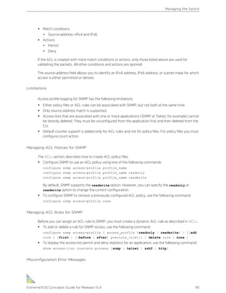 • Match conditions
• Source-address—IPv4 and IPv6
• Actions
• Permit
• Deny
If the ACL is created with more match conditions or actions, only those listed above are used for
validating the packets. All other conditions and actions are ignored.
The source-address field allows you to identify an IPv4 address, IPv6 address, or subnet mask for which
access is either permitted or denied.
Limitations
Access profile logging for SNMP has the following limitations:
• Either policy files or ACL rules can be associated with SNMP, but not both at the same time.
• Only source-address match is supported.
• Access-lists that are associated with one or more applications (SNMP or Telnet, for example) cannot
be directly deleted. They must be unconfigured from the application first and then deleted from the
CLI.
• Default counter support is added only for ACL rules and not for policy files. For policy files you must
configure count action.
Managing ACL Policies for SNMP
The ACLs section describes how to create ACL policy files.
• Configure SNMP to use an ACL policy using one of the following commands:
configure snmp access-profile profile_name
configure snmp access-profile profile_name readonly
configure snmp access-profile profile_name readwrite
By default, SNMP supports the readwrite option. However, you can specify the readonly or
readwrite option to change the current configuration.
• To configure SNMP to remove a previously configured ACL policy, use the following command:
configure snmp access-profile none
Managing ACL Rules for SNMP
Before you can assign an ACL rule to SNMP, you must create a dynamic ACL rule as described in ACLs.
• To add or delete a rule for SNMP access, use the following command:
configure snmp access-profile [ access_profile {readonly | readwrite} | [[add
rule ] [first | [[before | after] previous_rule]]] | delete rule | none ]
• To display the access-list permit and deny statistics for an application, use the following command:
show access-list counters process [snmp | telnet | ssh2 | http]
Misconfiguration Error Messages
Managing the Switch
ExtremeXOS Concepts Guide for Release 15.4 95
 