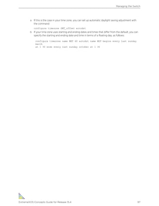 a If this is the case in your time zone, you can set up automatic daylight saving adjustment with
the command:
configure timezone GMT_offset autodst
b If your time zone uses starting and ending dates and times that differ from the default, you can
specify the starting and ending date and time in terms of a floating day, as follows:
configure timezone name MET 60 autodst name MDT begins every last sunday
march
at 1 30 ends every last sunday october at 1 30
Managing the Switch
ExtremeXOS Concepts Guide for Release 15.4 97
 