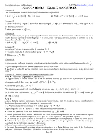 Cours et exercices de mathématiques M. CUAZ, http://mathscyr.free.fr
Page 1/4
LOIS CONTINUES - EXERCICES CORRIGES
Exercice n°1.
Dans chacun des cas, dites si la fonction f définit une densité de probabilité
1) ( ) 4
3
f x
x
= si [ [1;x∈ +∞ ; ( ) 0f x = sinon 2) ( ) x
f x xe−
= si [ [0;x∈ +∞ ; ( ) 0f x = sinon
Exercice n°2.
1) Soit I l’intervalle [1 ;10] et fλ la fonction définie sur I par : ( ) 2
f t tλ λ −
= . Déterminer le réel λ pour lequel fλ est
une densité de probabilité
2) Même question avec [ [1;I = +∞
Exercice n°3.
Dans un parc national, un guide propose quotidiennement l’observation de chamois venant s’abreuver dans un lac au
coucher du soleil. Le temps d’attente du groupe T, en heures, avant l’arrivée des animaux, suit une loi uniforme sur [0 ;1].
Calculer les probabilités suivantes :
1) ( )0,5p T > 2) ( )0,2 0,6p T< < 3) ( )0,6p T =
Exercice n°4.
Une variable T soit une loi exponentielle de paramètre 0λ >
1) Trouvez le paramètre de cette loi sachant que ( )70 0,05p T ≤ =
2) Déduisez-en ( )30p T >
Exercice n°5.
Le temps, mesuré en heures, nécessaire pour réparer une certaine machine suit la loi exponentielle de paramètre
1
2
λ = .
1) Quelle est la probabilité que le temps de réparation excède deux heures ?
2) Quelle est la probabilité qu’une réparation prenne au moins dix heures, étant donné que sa durée a déjà dépassé neuf
heures ?
Exercice n°6. (sujet baccalauréat Antilles Guyane septembre 2006)
Partie A – Restitution Organisée de Connaissances
On suppose connu le résultat suivant : Si X est une variable aléatoire qui suit une loi exponentielle de paramètre
strictement positif λ alors, pour t réel positif, ( ) 0
t
x
p X t e dxλ
λ −
≤ = ∫
* Démontrer l’égalité ( ) t
p X t e λ−
≥ =
* En déduire que pour s et t réels positifs, l’égalité suivante est vraie : ( ) ( ) ( )X t
p X s t p X s>
> + = >
(loi de durée sans vieillissement), ( ) ( )X t
p X s t>
> + désignant la probabilité de l’événement ( )X s t> + sachant que
( )X t> est réalisé.
Partie B
La durée d’attente exprimée en minutes à chaque caisse d’un supermarché peut être modélisée par une variable aléatoire
T qui suit une loi exponentielle de paramètre strictement positif λ
1) a) Déterminer une expression exacte de λ sachant que ( )10 0,7p T ≤ =
On prendra pour la suite de l’exercice, la valeur 0,12 comme valeur approchée de λ .
b) Donner une expression exacte de la probabilité conditionnelle ( ) ( )10
15T
p T>
>
c) Sachant qu’un client a déjà attendu 10 minutes à une caisse, déterminer la probabilité que son attente totale ne dépasse
pas 15 minutes. On donnera une expression exacte, puis une valeur approchée à 0,01 près de la réponse
2) On suppose que la durée d’attente à une caisse de ce supermarché est indépendante de celle des autres caisses.
Actuellement 6 caisses sont ouvertes. On désigne par, Y la variable aléatoire qui représente le nombre de caisses pour
lesquelles la durée d’attente est supérieure à 10 minutes.
a) Donner la nature et les élements caractéristiques de Y.
b) Le gérant du supermarché ouvre des caisses supplémentaires si la durée d’attente à au moins 4 des 6 caisses est
supérieure à 10 minutes. Déterminer à 0,01 près la probabilité d’ouverture de nouvelles caisses.
 