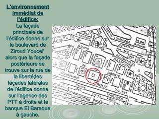 L’environnementL’environnement
immédiat deimmédiat de
l’édifice:l’édifice:
La façadeLa façade
principale deprincipale de
l’édifice donne surl’édifice donne sur
le boulevard dele boulevard de
Ziroud YoucefZiroud Youcef
alors que la façadealors que la façade
postérieure sepostérieure se
trouve sur la rue detrouve sur la rue de
la liberté;lesla liberté;les
façades latéralesfaçades latérales
de l’édifice donnede l’édifice donne
sur l’agence dessur l’agence des
PTT à droite et laPTT à droite et la
banque El Baraquabanque El Baraqua
à gauche.à gauche.
 