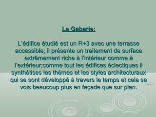 Le Gabarie:Le Gabarie:
L’édifice étudié est un R+3 avec une terrasseL’édifice étudié est un R+3 avec une terrasse
accessible; il présente un traitement de surfaceaccessible; il présente un traitement de surface
extrêmement riche à l’intérieur comme àextrêmement riche à l’intérieur comme à
l’extérieur;comme tout les édifices éclectiques ill’extérieur;comme tout les édifices éclectiques il
synthétises les thèmes et les styles architecturauxsynthétises les thèmes et les styles architecturaux
qui se sont développé à travers le temps et cela sequi se sont développé à travers le temps et cela se
vois beaucoup plus en façade que sur plan.vois beaucoup plus en façade que sur plan.
 