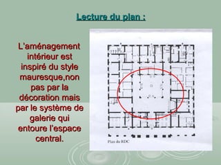 Lecture du plan :Lecture du plan :
L’aménagementL’aménagement
intérieur estintérieur est
inspiré du styleinspiré du style
mauresque,nonmauresque,non
pas par lapas par la
décoration maisdécoration mais
par le système depar le système de
galerie quigalerie qui
entoure l’espaceentoure l’espace
central.central.
 