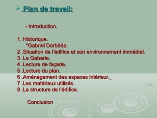  Plan de travail:Plan de travail:
- Introduction.- Introduction.
1. Historique.1. Historique.
*Gabriel Darbéda.*Gabriel Darbéda.
2 .Situation de l’édifice et son environnement immédiat.2 .Situation de l’édifice et son environnement immédiat.
3 .Le Gabarie.3 .Le Gabarie.
4 .Lecture de façade.4 .Lecture de façade.
5 .Lecture du plan.5 .Lecture du plan.
6 .Aménagement des espaces intérieur.6 .Aménagement des espaces intérieur.
7 .Les matériaux utilisés.7 .Les matériaux utilisés.
8 .La structure de l’édifice.8 .La structure de l’édifice.
ConclusionConclusion
 