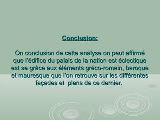 Conclusion:Conclusion:
On conclusion de cette analyse on peut affirméOn conclusion de cette analyse on peut affirmé
que l’édifice du palais de la nation est éclectiqueque l’édifice du palais de la nation est éclectique
est se grâce aux éléments gréco-romain, baroqueest se grâce aux éléments gréco-romain, baroque
et mauresque que l’on retrouve sur les différenteset mauresque que l’on retrouve sur les différentes
façades et plans de ce dernier.façades et plans de ce dernier.
 