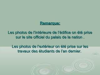 Remarque:Remarque:
Les photos de l’intérieure de l’édifice on été priseLes photos de l’intérieure de l’édifice on été prise
sur le site officiel du palais de la nation .sur le site officiel du palais de la nation .
Les photos de l’extérieur on été prise sur lesLes photos de l’extérieur on été prise sur les
travaux des étudiants de l’an dernier.travaux des étudiants de l’an dernier.
 