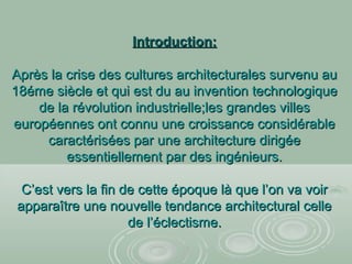 Introduction:Introduction:
Après la crise des cultures architecturales survenu auAprès la crise des cultures architecturales survenu au
18éme siècle et qui est du au invention technologique18éme siècle et qui est du au invention technologique
de la révolution industrielle;les grandes villesde la révolution industrielle;les grandes villes
européennes ont connu une croissance considérableeuropéennes ont connu une croissance considérable
caractérisées par une architecture dirigéecaractérisées par une architecture dirigée
essentiellement par des ingénieurs.essentiellement par des ingénieurs.
C’est vers la fin de cette époque là que l’on va voirC’est vers la fin de cette époque là que l’on va voir
apparaître une nouvelle tendance architectural celleapparaître une nouvelle tendance architectural celle
de l’éclectisme.de l’éclectisme.
 